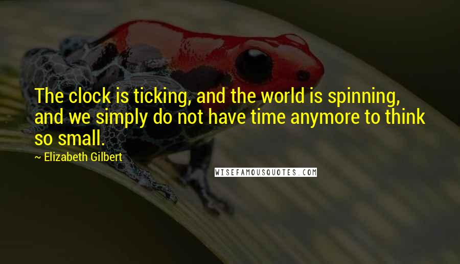 Elizabeth Gilbert Quotes: The clock is ticking, and the world is spinning, and we simply do not have time anymore to think so small.