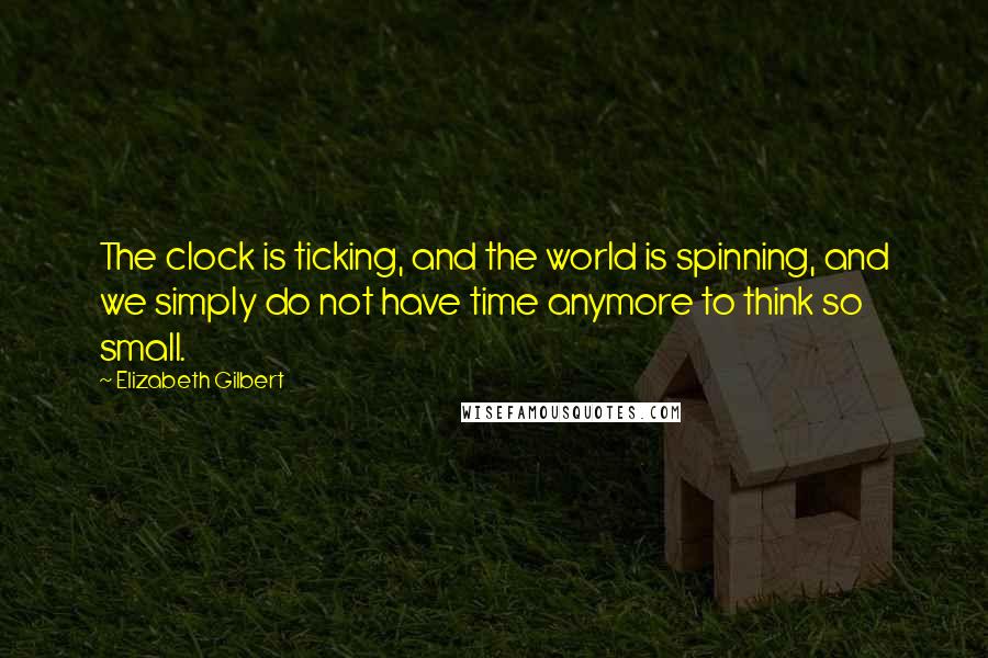 Elizabeth Gilbert Quotes: The clock is ticking, and the world is spinning, and we simply do not have time anymore to think so small.