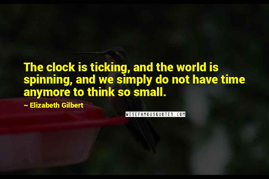 Elizabeth Gilbert Quotes: The clock is ticking, and the world is spinning, and we simply do not have time anymore to think so small.