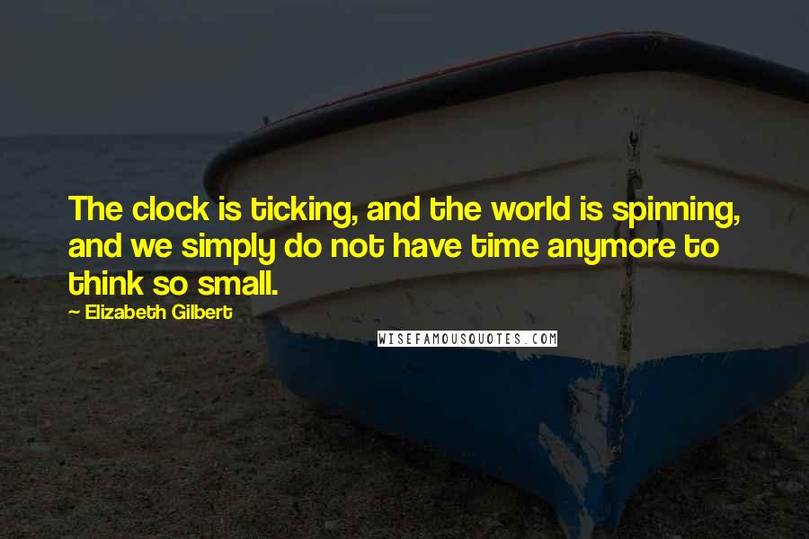 Elizabeth Gilbert Quotes: The clock is ticking, and the world is spinning, and we simply do not have time anymore to think so small.