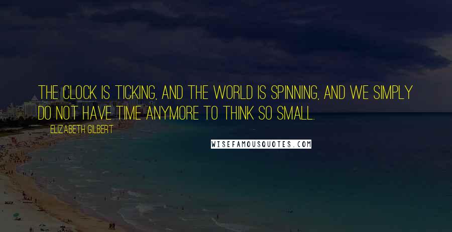 Elizabeth Gilbert Quotes: The clock is ticking, and the world is spinning, and we simply do not have time anymore to think so small.