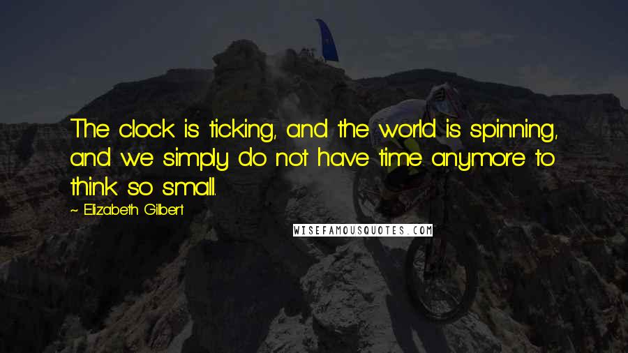 Elizabeth Gilbert Quotes: The clock is ticking, and the world is spinning, and we simply do not have time anymore to think so small.