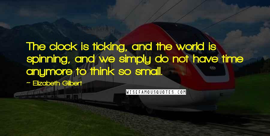 Elizabeth Gilbert Quotes: The clock is ticking, and the world is spinning, and we simply do not have time anymore to think so small.