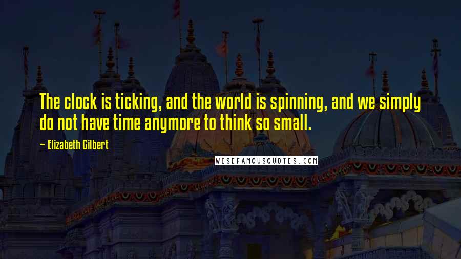 Elizabeth Gilbert Quotes: The clock is ticking, and the world is spinning, and we simply do not have time anymore to think so small.