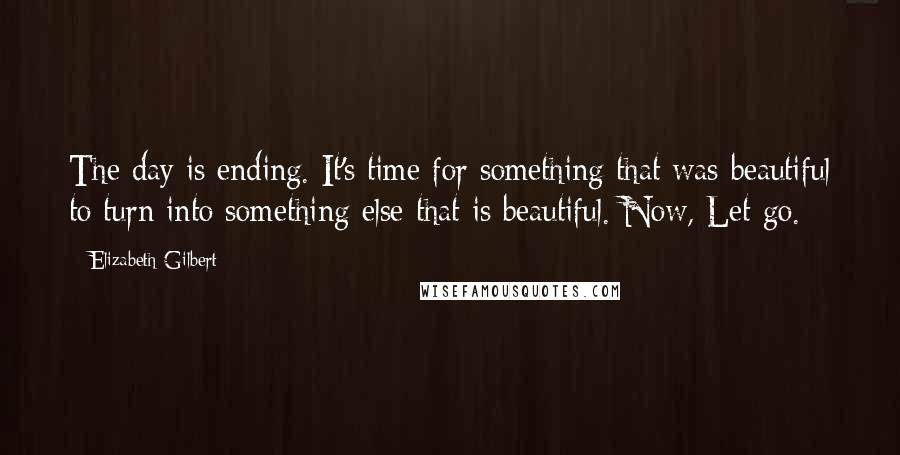 Elizabeth Gilbert Quotes: The day is ending. It's time for something that was beautiful to turn into something else that is beautiful. Now, Let go.