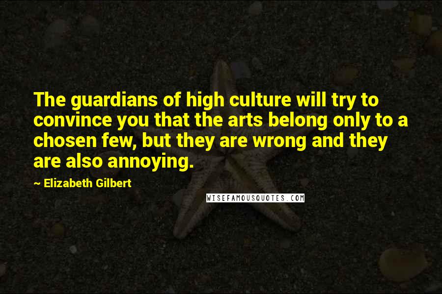Elizabeth Gilbert Quotes: The guardians of high culture will try to convince you that the arts belong only to a chosen few, but they are wrong and they are also annoying.