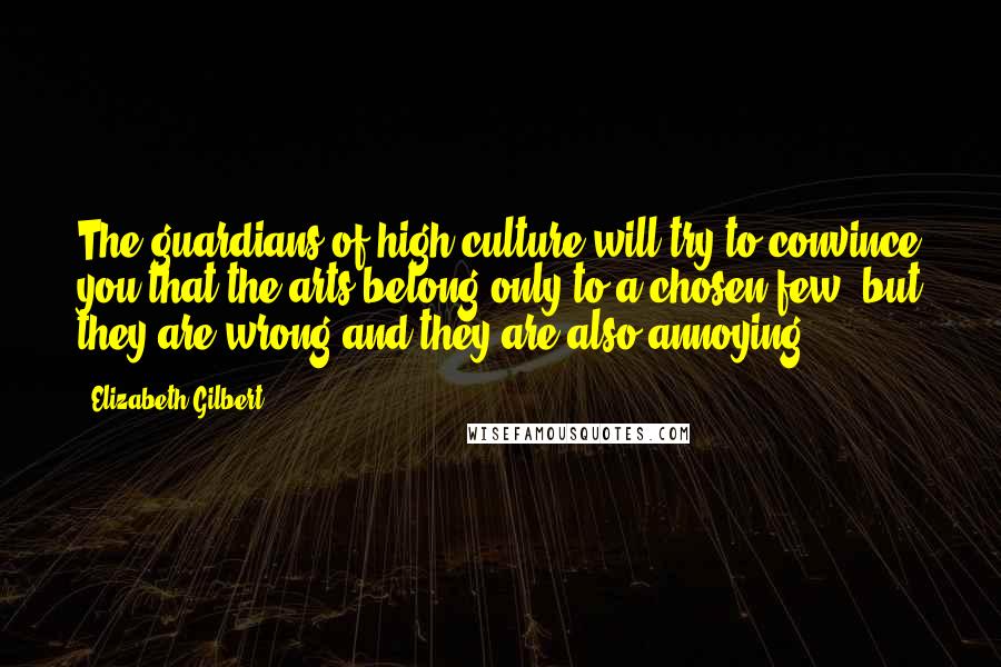 Elizabeth Gilbert Quotes: The guardians of high culture will try to convince you that the arts belong only to a chosen few, but they are wrong and they are also annoying.