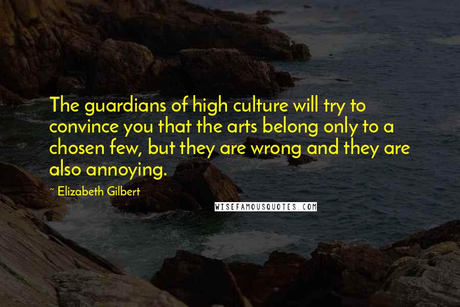 Elizabeth Gilbert Quotes: The guardians of high culture will try to convince you that the arts belong only to a chosen few, but they are wrong and they are also annoying.