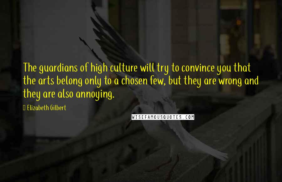 Elizabeth Gilbert Quotes: The guardians of high culture will try to convince you that the arts belong only to a chosen few, but they are wrong and they are also annoying.