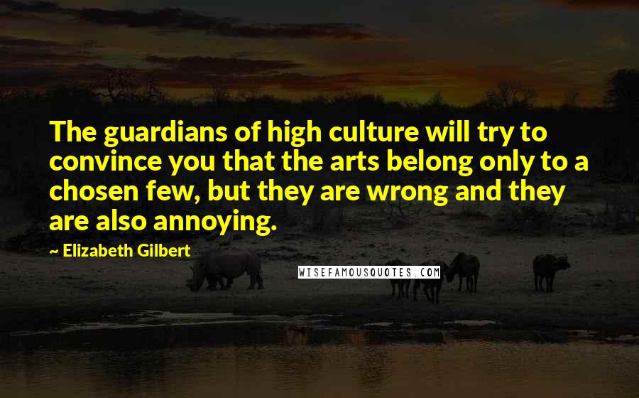 Elizabeth Gilbert Quotes: The guardians of high culture will try to convince you that the arts belong only to a chosen few, but they are wrong and they are also annoying.