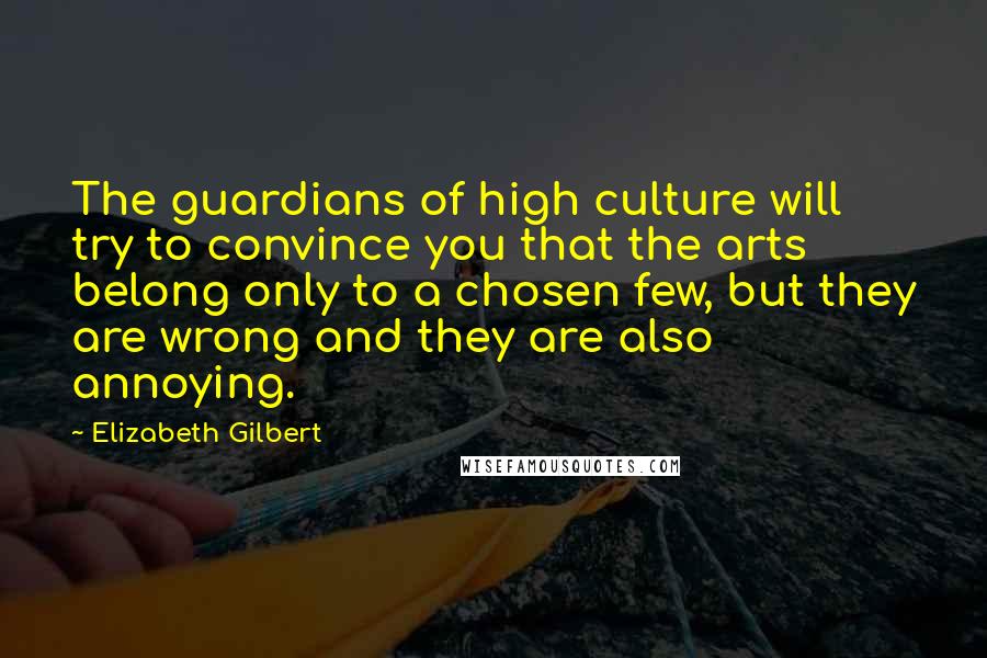 Elizabeth Gilbert Quotes: The guardians of high culture will try to convince you that the arts belong only to a chosen few, but they are wrong and they are also annoying.