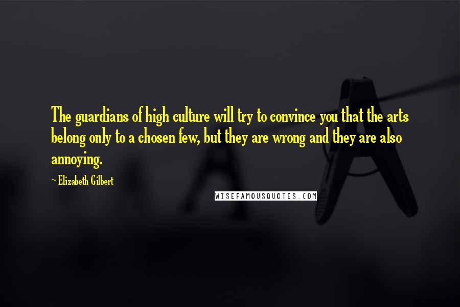 Elizabeth Gilbert Quotes: The guardians of high culture will try to convince you that the arts belong only to a chosen few, but they are wrong and they are also annoying.