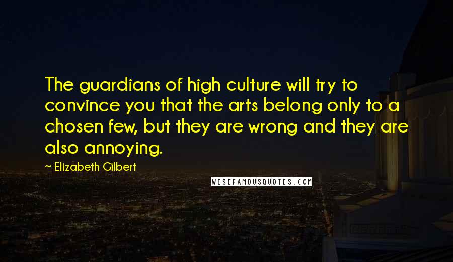 Elizabeth Gilbert Quotes: The guardians of high culture will try to convince you that the arts belong only to a chosen few, but they are wrong and they are also annoying.