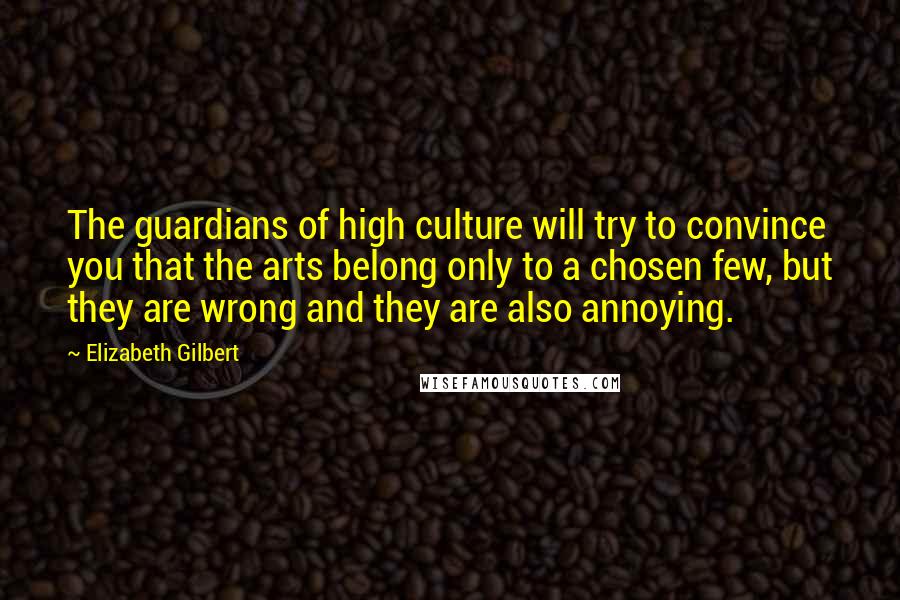 Elizabeth Gilbert Quotes: The guardians of high culture will try to convince you that the arts belong only to a chosen few, but they are wrong and they are also annoying.