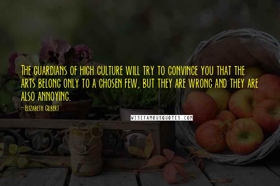 Elizabeth Gilbert Quotes: The guardians of high culture will try to convince you that the arts belong only to a chosen few, but they are wrong and they are also annoying.