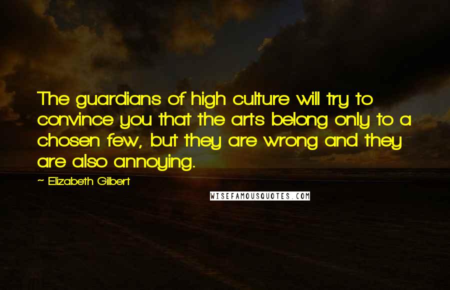 Elizabeth Gilbert Quotes: The guardians of high culture will try to convince you that the arts belong only to a chosen few, but they are wrong and they are also annoying.