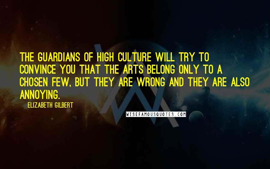 Elizabeth Gilbert Quotes: The guardians of high culture will try to convince you that the arts belong only to a chosen few, but they are wrong and they are also annoying.