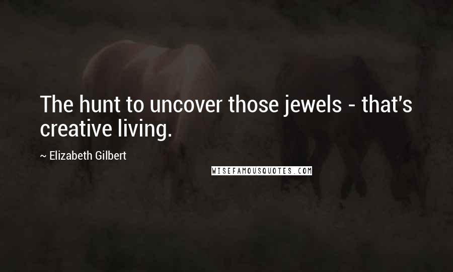 Elizabeth Gilbert Quotes: The hunt to uncover those jewels - that's creative living.