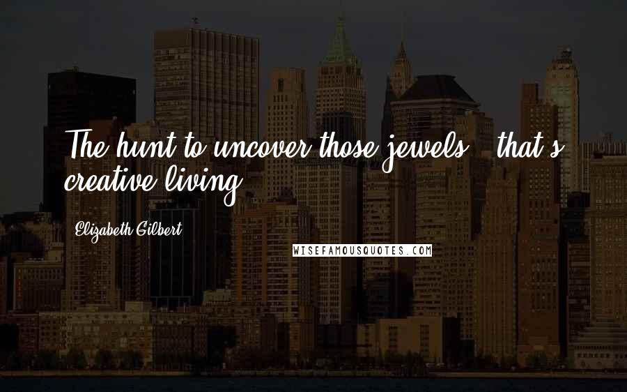 Elizabeth Gilbert Quotes: The hunt to uncover those jewels - that's creative living.