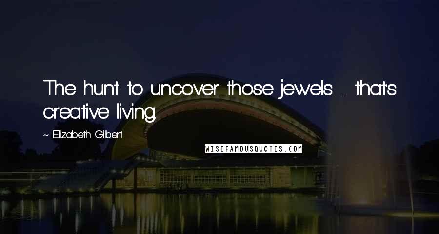Elizabeth Gilbert Quotes: The hunt to uncover those jewels - that's creative living.