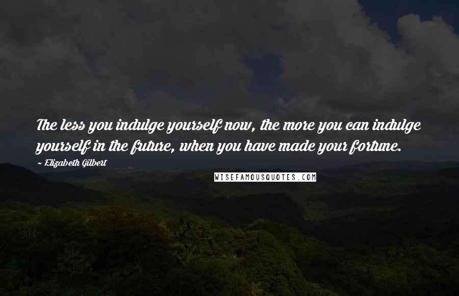 Elizabeth Gilbert Quotes: The less you indulge yourself now, the more you can indulge yourself in the future, when you have made your fortune.