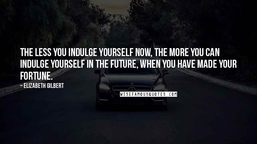 Elizabeth Gilbert Quotes: The less you indulge yourself now, the more you can indulge yourself in the future, when you have made your fortune.