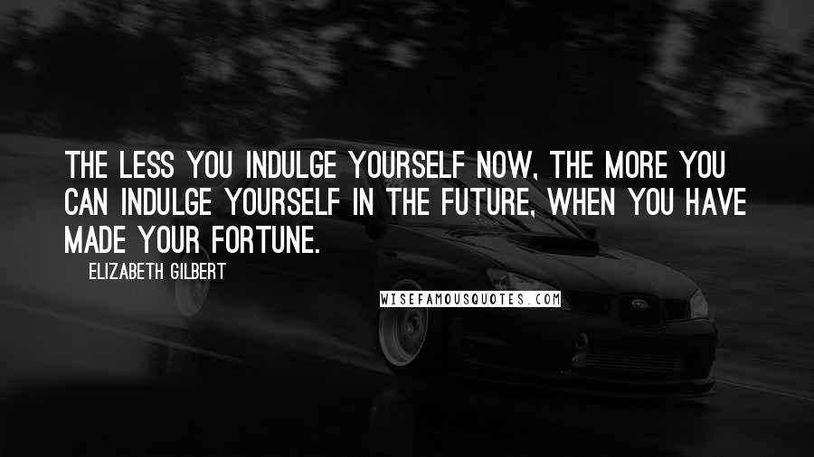 Elizabeth Gilbert Quotes: The less you indulge yourself now, the more you can indulge yourself in the future, when you have made your fortune.