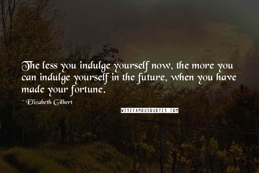 Elizabeth Gilbert Quotes: The less you indulge yourself now, the more you can indulge yourself in the future, when you have made your fortune.