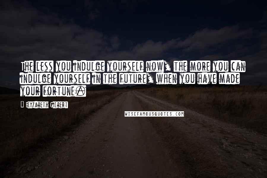 Elizabeth Gilbert Quotes: The less you indulge yourself now, the more you can indulge yourself in the future, when you have made your fortune.