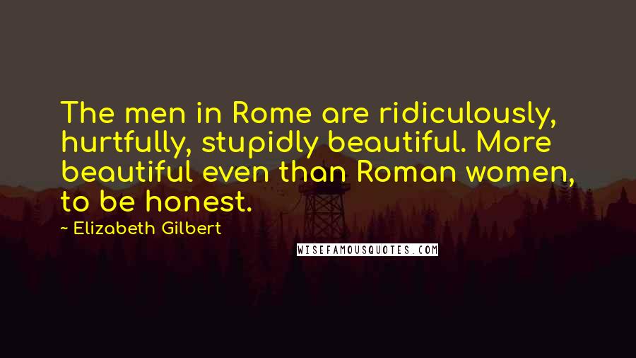 Elizabeth Gilbert Quotes: The men in Rome are ridiculously, hurtfully, stupidly beautiful. More beautiful even than Roman women, to be honest.