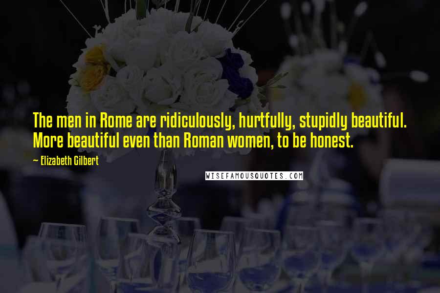 Elizabeth Gilbert Quotes: The men in Rome are ridiculously, hurtfully, stupidly beautiful. More beautiful even than Roman women, to be honest.