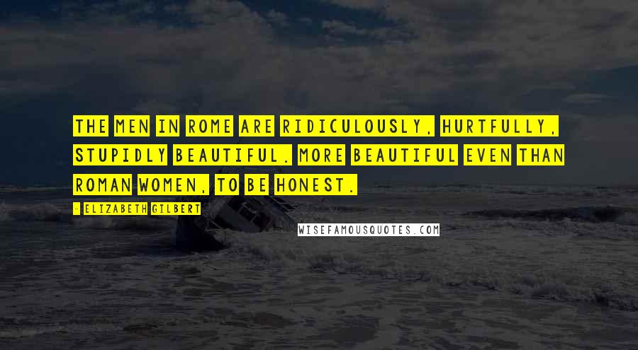 Elizabeth Gilbert Quotes: The men in Rome are ridiculously, hurtfully, stupidly beautiful. More beautiful even than Roman women, to be honest.