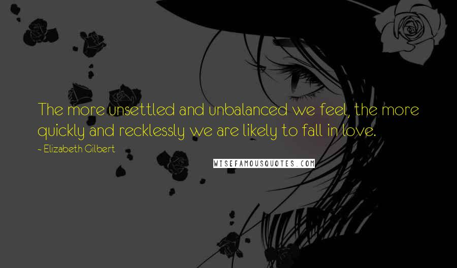 Elizabeth Gilbert Quotes: The more unsettled and unbalanced we feel, the more quickly and recklessly we are likely to fall in love.