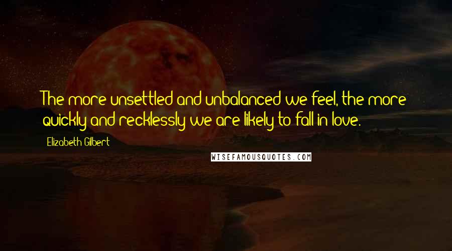 Elizabeth Gilbert Quotes: The more unsettled and unbalanced we feel, the more quickly and recklessly we are likely to fall in love.