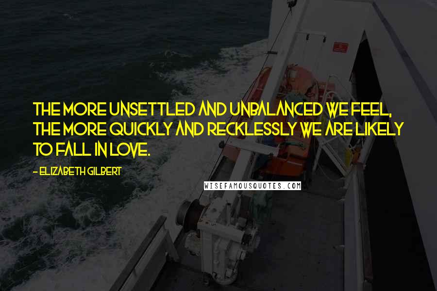 Elizabeth Gilbert Quotes: The more unsettled and unbalanced we feel, the more quickly and recklessly we are likely to fall in love.