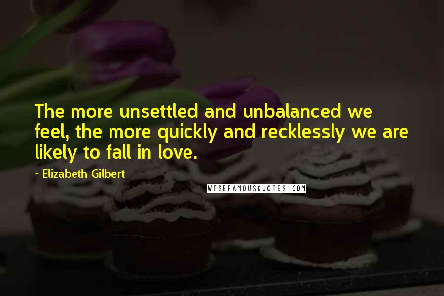 Elizabeth Gilbert Quotes: The more unsettled and unbalanced we feel, the more quickly and recklessly we are likely to fall in love.