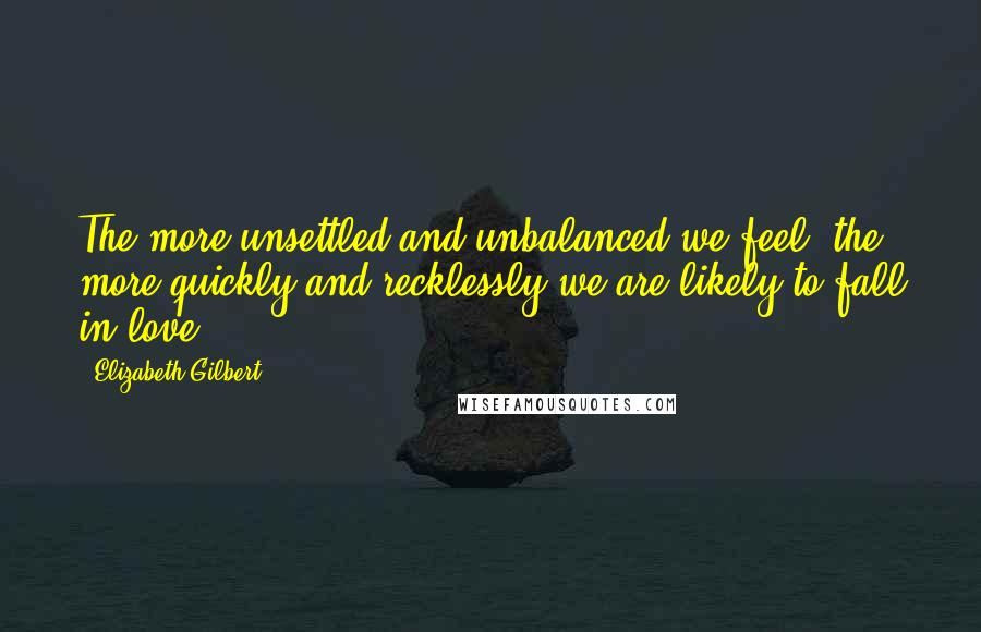 Elizabeth Gilbert Quotes: The more unsettled and unbalanced we feel, the more quickly and recklessly we are likely to fall in love.