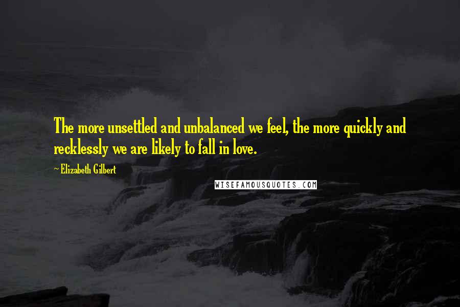 Elizabeth Gilbert Quotes: The more unsettled and unbalanced we feel, the more quickly and recklessly we are likely to fall in love.