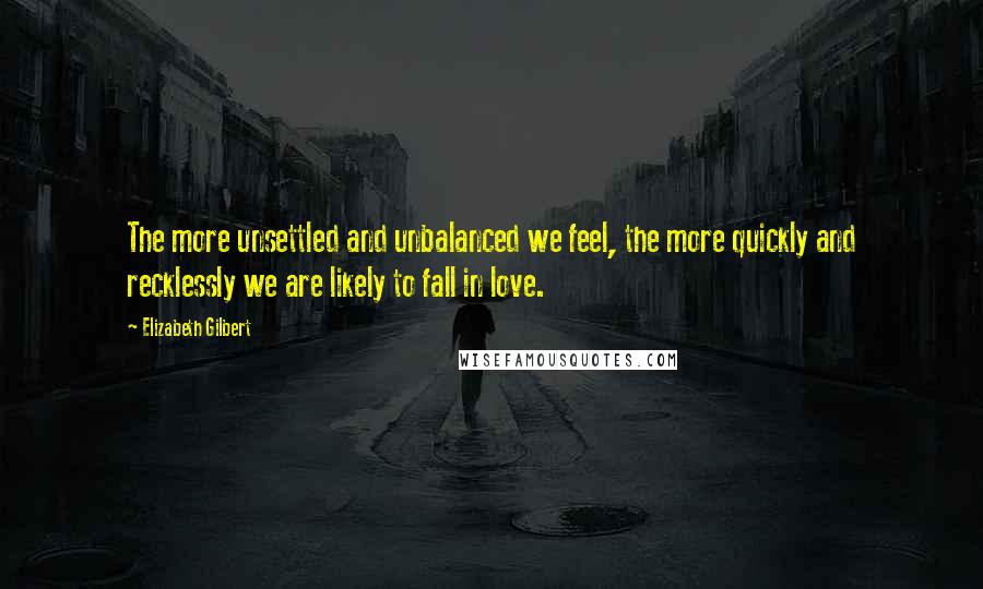 Elizabeth Gilbert Quotes: The more unsettled and unbalanced we feel, the more quickly and recklessly we are likely to fall in love.