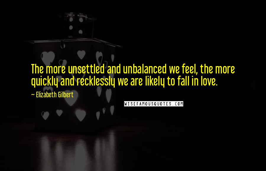 Elizabeth Gilbert Quotes: The more unsettled and unbalanced we feel, the more quickly and recklessly we are likely to fall in love.