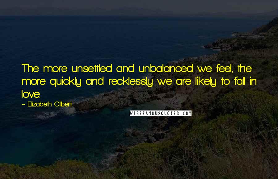 Elizabeth Gilbert Quotes: The more unsettled and unbalanced we feel, the more quickly and recklessly we are likely to fall in love.