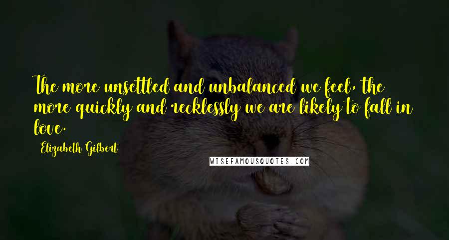 Elizabeth Gilbert Quotes: The more unsettled and unbalanced we feel, the more quickly and recklessly we are likely to fall in love.