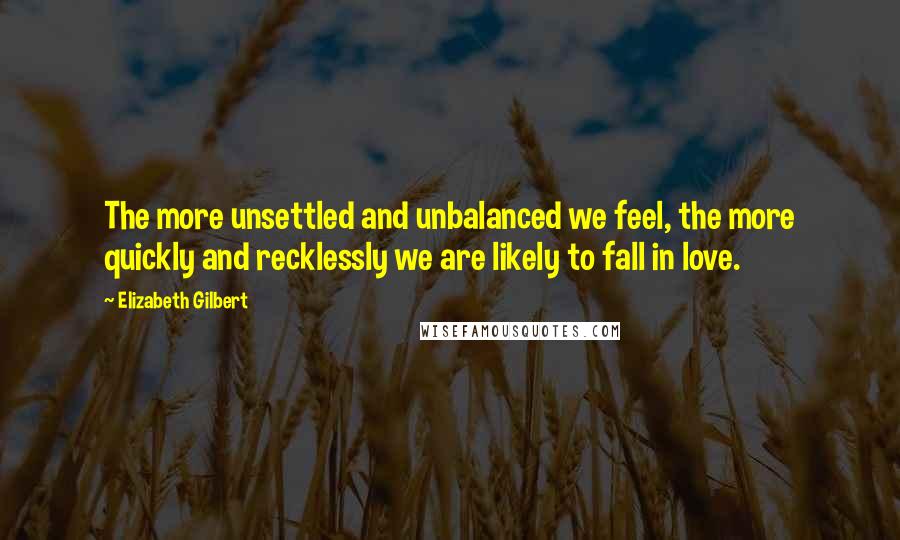 Elizabeth Gilbert Quotes: The more unsettled and unbalanced we feel, the more quickly and recklessly we are likely to fall in love.