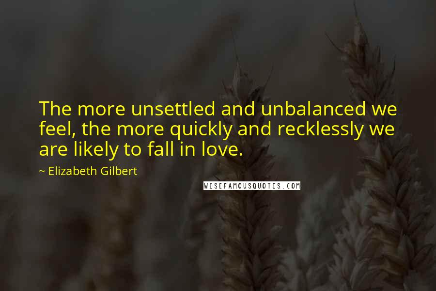 Elizabeth Gilbert Quotes: The more unsettled and unbalanced we feel, the more quickly and recklessly we are likely to fall in love.