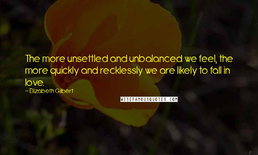 Elizabeth Gilbert Quotes: The more unsettled and unbalanced we feel, the more quickly and recklessly we are likely to fall in love.