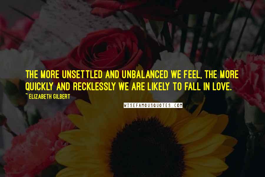 Elizabeth Gilbert Quotes: The more unsettled and unbalanced we feel, the more quickly and recklessly we are likely to fall in love.