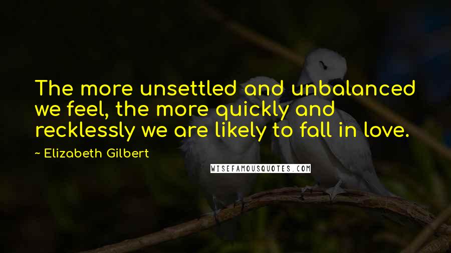 Elizabeth Gilbert Quotes: The more unsettled and unbalanced we feel, the more quickly and recklessly we are likely to fall in love.