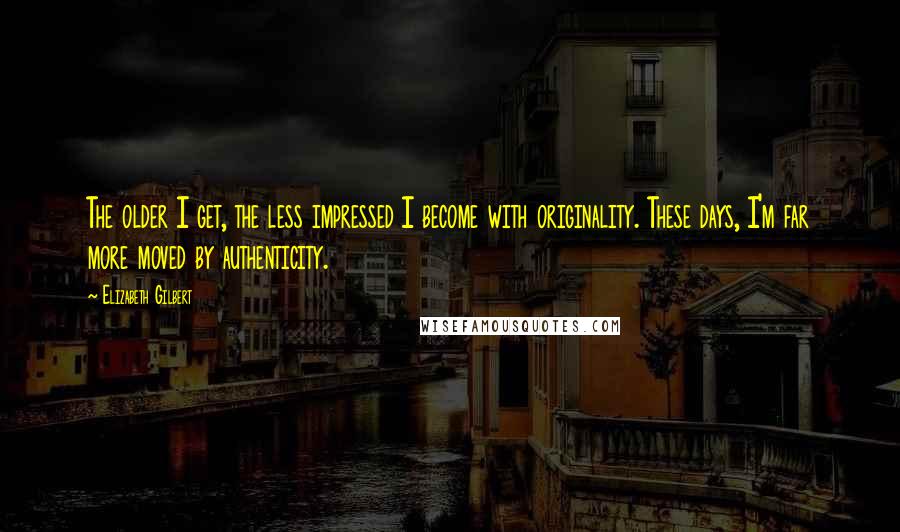 Elizabeth Gilbert Quotes: The older I get, the less impressed I become with originality. These days, I'm far more moved by authenticity.