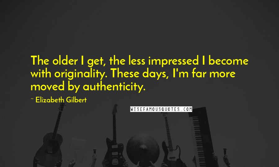 Elizabeth Gilbert Quotes: The older I get, the less impressed I become with originality. These days, I'm far more moved by authenticity.