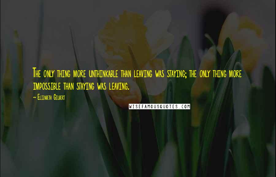 Elizabeth Gilbert Quotes: The only thing more unthinkable than leaving was staying; the only thing more impossible than staying was leaving.